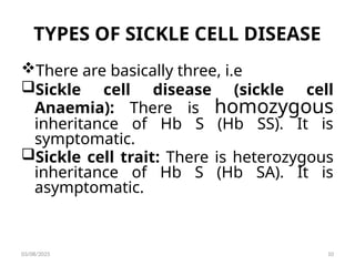 TYPES OF SICKLE CELL DISEASE
There are basically three, i.e
Sickle cell disease (sickle cell
Anaemia): There is homozygous
inheritance of Hb S (Hb SS). It is
symptomatic.
Sickle cell trait: There is heterozygous
inheritance of Hb S (Hb SA). It is
asymptomatic.
03/08/2025 10
 