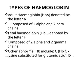 TYPES OF HAEMOGLOBIN
Adult Haemoglobin (HbA) denoted be
the letter A
 Composed of 2 alpha and 2 beta
chains
Fetal haemoglobin (HbF) denoted by
the letter F
Composed of 2 alpha and 2 gamma
chains
Other abnormal Hb include: C (Hb C -
lysine substituted for glutamic acid), D
03/08/2025 12
 