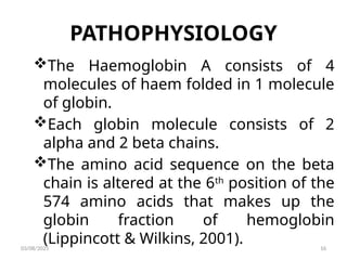 PATHOPHYSIOLOGY
The Haemoglobin A consists of 4
molecules of haem folded in 1 molecule
of globin.
Each globin molecule consists of 2
alpha and 2 beta chains.
The amino acid sequence on the beta
chain is altered at the 6th
position of the
574 amino acids that makes up the
globin fraction of hemoglobin
(Lippincott & Wilkins, 2001).
03/08/2025 16
 