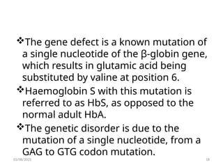The gene defect is a known mutation of
a single nucleotide of the β-globin gene,
which results in glutamic acid being
substituted by valine at position 6.
Haemoglobin S with this mutation is
referred to as HbS, as opposed to the
normal adult HbA.
The genetic disorder is due to the
mutation of a single nucleotide, from a
GAG to GTG codon mutation.
03/08/2025 18
 