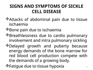 SIGNS AND SYMPTOMS OF SICKLE
CELL DISEASE
Attacks of abdominal pain due to tissue
ischaemia
Bone pain due to ischaemia
Breathlessness due to cardio pulmonary
involvement and intra pulmonary sickling
Delayed growth and puberty because
energy demands of the bone marrow for
red blood cell production compete with
the demands of a growing body.
Fatigue due to tissue hypoxia
03/08/2025 25
 
