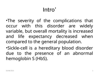 Intro’
•The severity of the complications that
occur with this disorder are widely
variable, but overall mortality is increased
and life expectancy decreased when
compared to the general population.
•Sickle-cell is a hereditary blood disorder
due to the presence of an abnormal
hemoglobin S (HbS).
03/08/2025 3
 