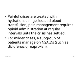• Painful crises are treated with
hydration, analgesics, and blood
transfusion; pain management requires
opioid administration at regular
intervals until the crisis has settled.
• For milder crises, a subgroup of
patients manage on NSAIDs (such as
diclofenac or naproxen).
03/08/2025 30
 