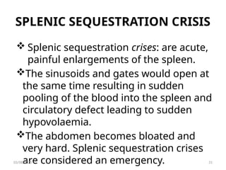 SPLENIC SEQUESTRATION CRISIS
 Splenic sequestration crises: are acute,
painful enlargements of the spleen.
The sinusoids and gates would open at
the same time resulting in sudden
pooling of the blood into the spleen and
circulatory defect leading to sudden
hypovolaemia.
The abdomen becomes bloated and
very hard. Splenic sequestration crises
are considered an emergency.
03/08/2025 31
 