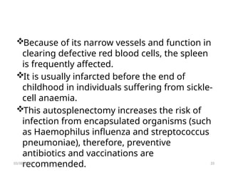 Because of its narrow vessels and function in
clearing defective red blood cells, the spleen
is frequently affected.
It is usually infarcted before the end of
childhood in individuals suffering from sickle-
cell anaemia.
This autosplenectomy increases the risk of
infection from encapsulated organisms (such
as Haemophilus influenza and streptococcus
pneumoniae), therefore, preventive
antibiotics and vaccinations are
recommended.
03/08/2025 33
 