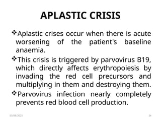 APLASTIC CRISIS
Aplastic crises occur when there is acute
worsening of the patient's baseline
anaemia.
This crisis is triggered by parvovirus B19,
which directly affects erythropoiesis by
invading the red cell precursors and
multiplying in them and destroying them.
Parvovirus infection nearly completely
prevents red blood cell production.
03/08/2025 34
 