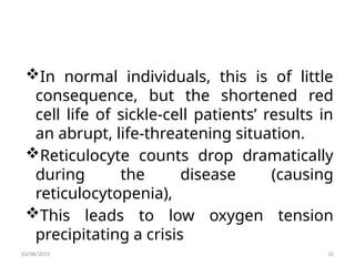 In normal individuals, this is of little
consequence, but the shortened red
cell life of sickle-cell patients’ results in
an abrupt, life-threatening situation.
Reticulocyte counts drop dramatically
during the disease (causing
reticulocytopenia),
This leads to low oxygen tension
precipitating a crisis
03/08/2025 35
 