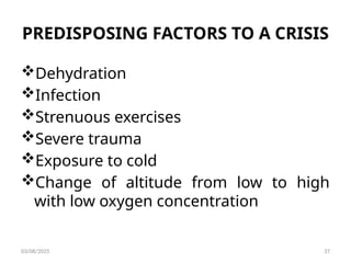 PREDISPOSING FACTORS TO A CRISIS
Dehydration
Infection
Strenuous exercises
Severe trauma
Exposure to cold
Change of altitude from low to high
with low oxygen concentration
03/08/2025 37
 