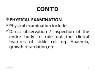 CONT’D
PHYSICAL EXAMINATION
Physical examination includes: -
Direct observation / inspection of the
entire body to rule out the clinical
features of sickle cell eg. Anaemia,
growth retardation,etc
03/08/2025 39
 