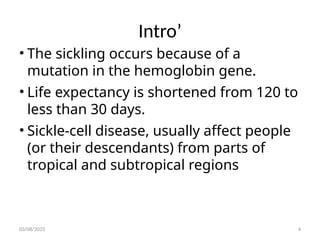 Intro’
• The sickling occurs because of a
mutation in the hemoglobin gene.
• Life expectancy is shortened from 120 to
less than 30 days.
• Sickle-cell disease, usually affect people
(or their descendants) from parts of
tropical and subtropical regions
03/08/2025 4
 
