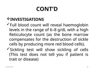 CONT’D
INVESTIGATIONS
Full blood count will reveal haemoglobin
levels in the range of 6–8 g/dL with a high
Reticulocyte count (as the bone marrow
compensates for the destruction of sickle
cells by producing more red blood cells).
Sickling test will show sickling of cells
(This test does not tell you if patient is
trait or disease)
03/08/2025 40
 