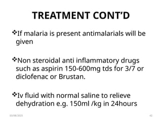 TREATMENT CONT’D
If malaria is present antimalarials will be
given
Non steroidal anti inflammatory drugs
such as aspirin 150-600mg tds for 3/7 or
diclofenac or Brustan.
Iv fluid with normal saline to relieve
dehydration e.g. 150ml /kg in 24hours
03/08/2025 42
 