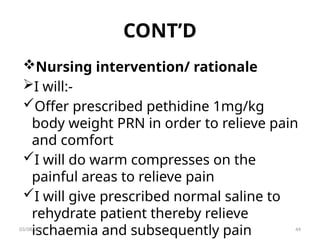 CONT’D
Nursing intervention/ rationale
I will:-
Offer prescribed pethidine 1mg/kg
body weight PRN in order to relieve pain
and comfort
I will do warm compresses on the
painful areas to relieve pain
I will give prescribed normal saline to
rehydrate patient thereby relieve
ischaemia and subsequently pain
03/08/2025 44
 