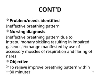 CONT’D
Problem/needs identified
Ineffective breathing pattern
Nursing diagnosis
Ineffective breathing pattern due to
intrapulmonary sickling resulting in impaired
gaseous exchange manifested by use of
accessory muscles of respiration and flaring of
nares
Objective
To relieve improve breathing pattern within
30 minutes
03/08/2025 46
 