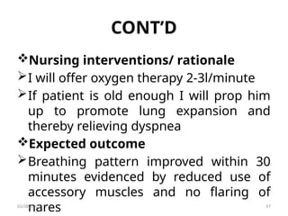 CONT’D
Nursing interventions/ rationale
I will offer oxygen therapy 2-3l/minute
If patient is old enough I will prop him
up to promote lung expansion and
thereby relieving dyspnea
Expected outcome
Breathing pattern improved within 30
minutes evidenced by reduced use of
accessory muscles and no flaring of
nares
03/08/2025 47
 