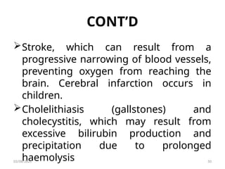 CONT’D
Stroke, which can result from a
progressive narrowing of blood vessels,
preventing oxygen from reaching the
brain. Cerebral infarction occurs in
children.
Cholelithiasis (gallstones) and
cholecystitis, which may result from
excessive bilirubin production and
precipitation due to prolonged
haemolysis
03/08/2025 50
 
