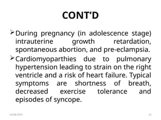 CONT’D
During pregnancy (in adolescence stage)
intrauterine growth retardation,
spontaneous abortion, and pre-eclampsia.
Cardiomyoparthies due to pulmonary
hypertension leading to strain on the right
ventricle and a risk of heart failure. Typical
symptoms are shortness of breath,
decreased exercise tolerance and
episodes of syncope.
03/08/2025 53
 