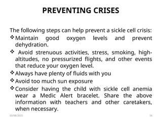 PREVENTING CRISES
The following steps can help prevent a sickle cell crisis:
Maintain good oxygen levels and prevent
dehydration.
 Avoid strenuous activities, stress, smoking, high-
altitudes, no pressurized flights, and other events
that reduce your oxygen level.
Always have plenty of fluids with you
Avoid too much sun exposure
Consider having the child with sickle cell anemia
wear a Medic Alert bracelet. Share the above
information with teachers and other caretakers,
when necessary.
03/08/2025 54
 
