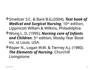 Smeltzer S.C. & Bare B.G.(2004), Text book of
Medical and Surgical Nursing, 10th
edition,
Lippincott Willam & Wilkins, Philadelphia.
Wong L. D. (1995), Nursing care of Infants
and Children. 5th
edition, Mosby Year Book
inc. st Louis, USA.
Roper N., Logan W.W. & Tierney A.J. (1980).
The Elements of Nursing. Churchill
Livingstone
03/08/2025 56
 