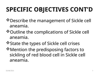 SPECIFIC OBJECTIVES CONT’D
Describe the management of Sickle cell
aneamia.
Outline the complications of Sickle cell
aneamia.
State the types of Sickle cell crises
Mention the predisposing factors to
sickling of red blood cell in Sickle cell
aneamia.
03/08/2025 7
 