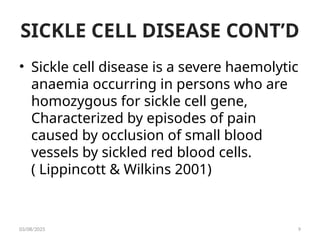 SICKLE CELL DISEASE CONT’D
• Sickle cell disease is a severe haemolytic
anaemia occurring in persons who are
homozygous for sickle cell gene,
Characterized by episodes of pain
caused by occlusion of small blood
vessels by sickled red blood cells.
( Lippincott & Wilkins 2001)
03/08/2025 9
 