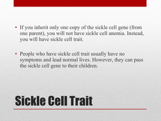 Sickle Cell Trait If you inherit only one copy of the sickle cell gene (from one parent), you will not have sickle cell anemia. Instead, you will have sickle cell trait. People who have sickle cell trait usually have no symptoms and lead normal lives. However, they can pass the sickle cell gene to their children. 