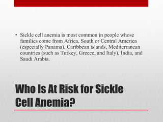 Who Is At Risk for Sickle Cell Anemia? Sickle cell anemia is most common in people whose families come from Africa, South or Central America (especially Panama), Caribbean islands, Mediterranean countries (such as Turkey, Greece, and Italy), India, and Saudi Arabia. 