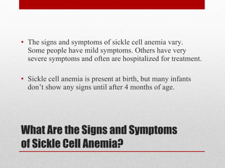 What Are the Signs and Symptoms of Sickle Cell Anemia? The signs and symptoms of sickle cell anemia vary. Some people have mild symptoms. Others have very severe symptoms and often are hospitalized for treatment. Sickle cell anemia is present at birth, but many infants don’t show any signs until after 4 months of age. 