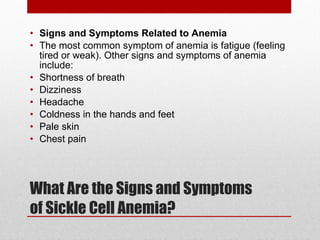 What Are the Signs and Symptoms of Sickle Cell Anemia? Signs and Symptoms Related to Anemia The most common symptom of anemia is fatigue (feeling tired or weak). Other signs and symptoms of anemia include: Shortness of breath Dizziness Headache Coldness in the hands and feet Pale skin Chest pain 