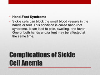Complications of Sickle Cell Anemia Hand-Foot Syndrome Sickle cells can block the small blood vessels in the hands or feet. This condition is called hand-foot syndrome. It can lead to pain, swelling, and fever. One or both hands and/or feet may be affected at the same time. 