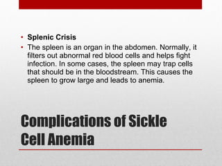 Complications of Sickle Cell Anemia Splenic Crisis The spleen is an organ in the abdomen. Normally, it filters out abnormal red blood cells and helps fight infection. In some cases, the spleen may trap cells that should be in the bloodstream. This causes the spleen to grow large and leads to anemia. 