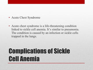 Complications of Sickle Cell Anemia Acute Chest Syndrome Acute chest syndrome is a life-threatening condition linked to sickle cell anemia. It’s similar to pneumonia. The condition is caused by an infection or sickle cells trapped in the lungs. 