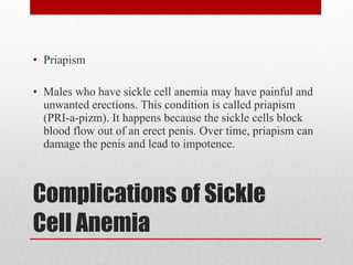 Complications of Sickle Cell Anemia Priapism Males who have sickle cell anemia may have painful and unwanted erections. This condition is called priapism (PRI-a-pizm). It happens because the sickle cells block blood flow out of an erect penis. Over time, priapism can damage the penis and lead to impotence. 