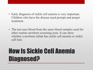 How Is Sickle Cell Anemia Diagnosed? Early diagnosis of sickle cell anemia is very important. Children who have the disease need prompt and proper treatment. The test uses blood from the same blood samples used for other routine newborn screening tests. It can show whether a newborn infant has sickle cell anemia or sickle cell trait. 