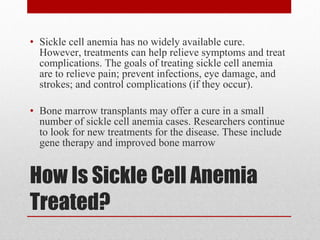 How Is Sickle Cell Anemia Treated? Sickle cell anemia has no widely available cure. However, treatments can help relieve symptoms and treat complications. The goals of treating sickle cell anemia are to relieve pain; prevent infections, eye damage, and strokes; and control complications (if they occur). Bone marrow transplants may offer a cure in a small number of sickle cell anemia cases. Researchers continue to look for new treatments for the disease. These include gene therapy and improved bone marrow  
