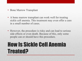 How Is Sickle Cell Anemia Treated? Bone Marrow Transplant A bone marrow transplant can work well for treating sickle cell anemia. This treatment may even offer a cure in a small number of cases. However, the procedure is risky and can lead to serious side effects or even death. Because of this, only some people can or should have this procedure. 