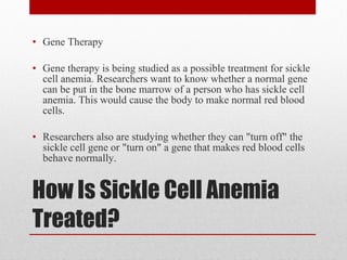 How Is Sickle Cell Anemia Treated? Gene Therapy Gene therapy is being studied as a possible treatment for sickle cell anemia. Researchers want to know whether a normal gene can be put in the bone marrow of a person who has sickle cell anemia. This would cause the body to make normal red blood cells. Researchers also are studying whether they can "turn off" the sickle cell gene or "turn on" a gene that makes red blood cells behave normally. 