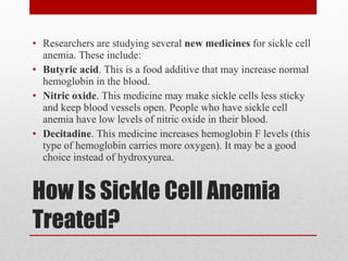 How Is Sickle Cell Anemia Treated? Researchers are studying several  new medicines  for sickle cell anemia. These include: Butyric acid . This is a food additive that may increase normal hemoglobin in the blood. Nitric oxide . This medicine may make sickle cells less sticky and keep blood vessels open. People who have sickle cell anemia have low levels of nitric oxide in their blood. Decitadine . This medicine increases hemoglobin F levels (this type of hemoglobin carries more oxygen). It may be a good choice instead of hydroxyurea. 