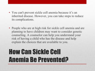 How Can Sickle Cell Anemia Be Prevented? You can't prevent sickle cell anemia because it’s an inherited disease. However, you can take steps to reduce its complications.  People who are at high risk for sickle cell anemia and are planning to have children may want to consider genetic counseling. A counselor can help you understand your risk of having a child who has the disease and help explain the choices that are available to you. 