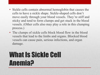 What Is Sickle Cell Anemia? Sickle cells contain abnormal hemoglobin that causes the cells to have a sickle shape. Sickle-shaped cells don’t move easily through your blood vessels. They’re stiff and sticky and tend to form clumps and get stuck in the blood vessels. (Other cells also may play a role in this clumping process.) The clumps of sickle cells block blood flow in the blood vessels that lead to the limbs and organs. Blocked blood vessels can cause pain, serious infections, and organ damage. 