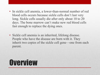 Overview In sickle cell anemia, a lower-than-normal number of red blood cells occurs because sickle cells don’t last very long. Sickle cells usually die after only about 10 to 20 days. The bone marrow can’t make new red blood cells fast enough to replace the dying ones. Sickle cell anemia is an inherited, lifelong disease. People who have the disease are born with it. They inherit two copies of the sickle cell gene—one from each parent. 