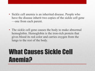 What Causes Sickle Cell Anemia? Sickle cell anemia is an inherited disease. People who have the disease inherit two copies of the sickle cell gene—one from each parent. The sickle cell gene causes the body to make abnormal hemoglobin. Hemoglobin is the iron-rich protein that gives blood its red color and carries oxygen from the lungs to the rest of the body. 