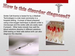 How is this disorder diagnosed?Sickle Cell Anemia is tested for by a Medical Technologist in a lab most commonly in a hospital setting.  A smear of blood prepared using a low-oxygen technique is placed under a microscope and the sickle cells are easily seen if present.  Other tests include how well the blood solutions dissolve in different solutions. DNA testing on fetal cells before birth can also diagnose this disorder.