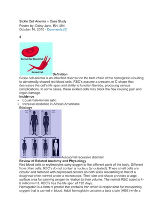 Sickle Cell Anemia – Case Study
 Posted by: Daisy Jane, RN, MN
 October 16, 2010 · Comments (0)

 4




                          Definition
 Sickle cell anemia is an inherited disorder on the beta chain of the hemoglobin resulting
 to abnormally shaped red blood cells. RBC’s assume a crescent or C-shape that
 decreases the cell’s life span and ability to function thereby, producing various
 complications. In some cases, these sickled cells may block the flow causing pain and
 organ damage.
 Incidence
 Equal male-female ratio
 Increase incidence in African Americans
 Etiology




                                Autosomal recessive disorder
 Review of Related Anatomy and Physiology
 Red blood cells or erythrocytes carry oxygen to the different parts of the body. Different
 from other cells, RBC’s do not contain a nucleus (anucleated). These small cells are
 circular and flattened with depressed centers on both sides resembling to that of a
 doughnut when viewed under a microscope. Their size and shape provides a large
 surface area for carrying oxygen in relation to their volume. The normal RBC count is 4-
 6 million/mm3. RBC’s has the life span of 120 days.
 Hemoglobin is a form of protein that contains iron which is responsible for transporting
 oxygen that is carried in blood. Adult hemoglobin contains a beta chain (HBB) while a
 