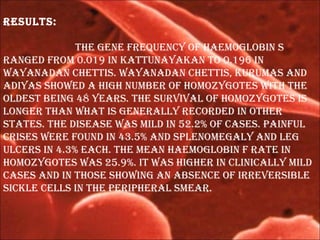 results:
the gene frequenCy of haemoglobin s
rangeD from 0.019 in KattunayaKan to 0.196 in
wayanaDan Chettis. wayanaDan Chettis, Kurumas anD
aDiyas showeD a high number of homozygotes with the
olDest being 48 years. the survival of homozygotes is
longer than what is generally reCorDeD in other
states. the Disease was milD in 52.2% of Cases. painful
Crises were founD in 43.5% anD splenomegaly anD leg
ulCers in 4.3% eaCh. the mean haemoglobin f rate in
homozygotes was 25.9%. it was higher in CliniCally milD
Cases anD in those showing an absenCe of irreversible
siCKle Cells in the peripheral smear.
 