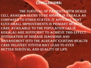 ConClusions:
the survival of patients with siCKle
Cell anaemia seems to be higher in Kerala as
CompareD to other states. it appears that
even small improvements in primary health
Care available to the population (as in
Kerala) are suffiCient to aChieve this effeCt.
integration of Disease Diagnosis anD
management into the alreaDy existing health
Care Delivery system may leaD to even
better survival anD quality of life
 