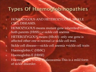 1. HOMOZYGOUS AND HETEROZYGOUS SICKLE
CELL DISEASES.
2. HOMOZYGOUS means mutant gene inherrited from
both parents (HbSS) i.e sickle cell anemia
3. HETEROZYGOUS means (HbAS) only one gene is
affected other one is normal i.e sickle cell trait.
4. Sickle cell disease----sickle cell anemia +sickle cell traits
5. Haemoglobin C (HbSC)
6. Haemoglobin E (HbSE)
7. Haemoglobin S beta Thalasseamia-This is a mild form
of sickle disorder.
 