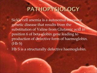  Sickle cell anemia is a autosomal recessive
genetic disease that results from the
substitution of Valine from Glutamic acid in
position 6 of beta globin gene leading to
production of defective form of haemoglobin.
(Hb S)
 Hb S is a structurally defective haemoglobin.
 