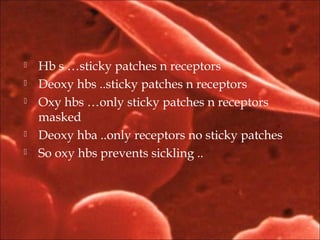  Hb s …sticky patches n receptors
 Deoxy hbs ..sticky patches n receptors
 Oxy hbs …only sticky patches n receptors
masked
 Deoxy hba ..only receptors no sticky patches
 So oxy hbs prevents sickling ..
 