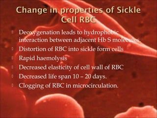 Deoxygenation leads to hydrophobic
interaction between adjacent Hb S molecules.
 Distortion of RBC into sickle form cells
 Rapid haemolysis
 Decreased elasticity of cell wall of RBC
 Decreased life span 10 – 20 days.
 Clogging of RBC in microcirculation.
 